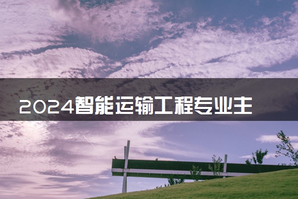 2024智能运输工程专业主要学什么课程 就业前景及方向有哪些