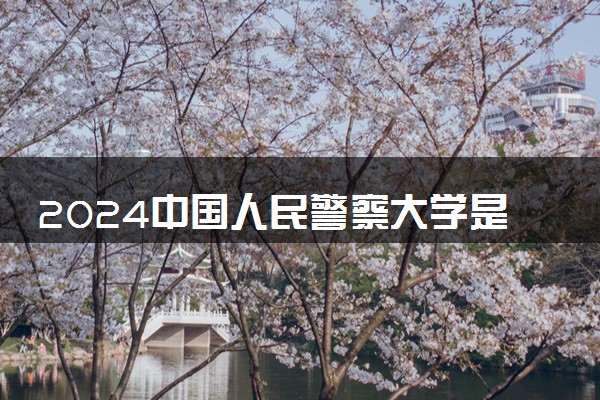 2024中国人民警察大学是一本还是二本 含金量高吗