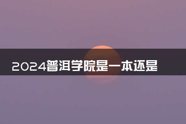 2024普洱学院是一本还是二本 含金量高吗