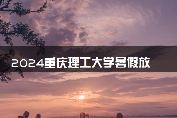 2024重庆理工大学暑假放假时间什么时候 几月几号开学