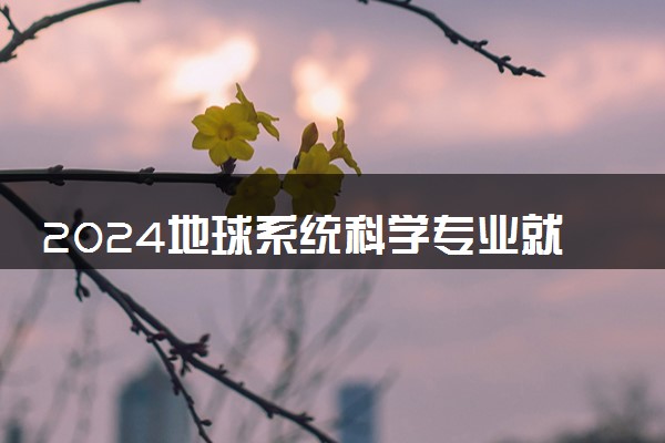 2024地球系统科学专业就业前景及方向 毕业后能干什么