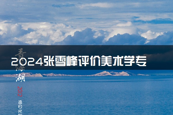 2024张雪峰评价美术学专业怎么样 哪个学校最好