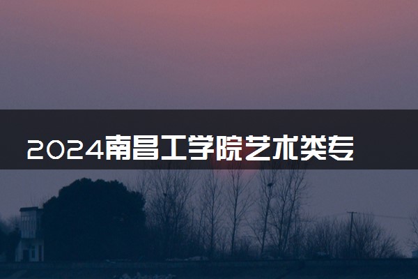 2024南昌工学院艺术类专业学费多少钱一年 各专业收费标准