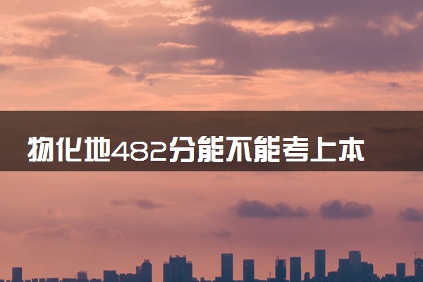 物化地482分能不能考上本科 2024能报哪些大学
