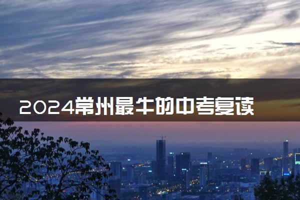 2024常州最牛的中考复读学校 哪所最好