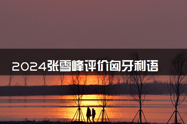2024张雪峰评价匈牙利语专业怎么样 哪个学校最好