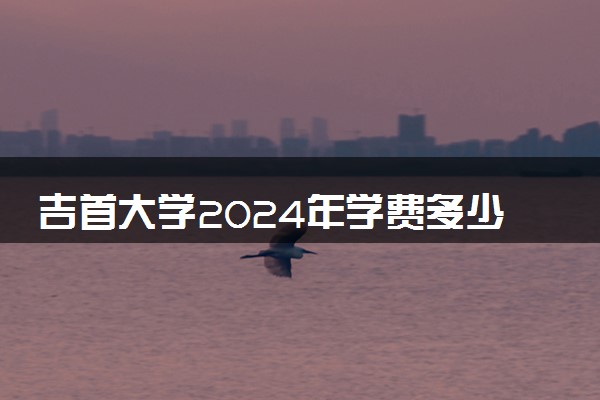吉首大学2024年学费多少钱 一年各专业收费标准