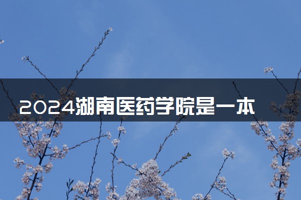 2024湖南医药学院是一本还是二本 含金量高吗