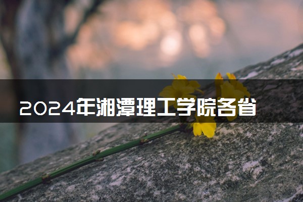 2024年湘潭理工学院各省招生计划及招生人数 都招什么专业