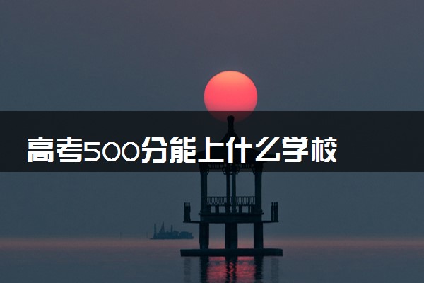 高考500分能上什么学校 2024能报哪些大学