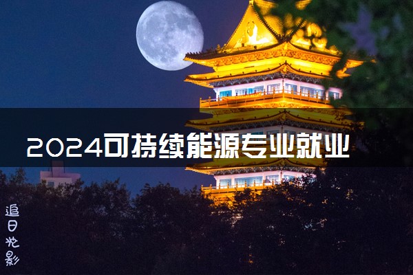 2024可持续能源专业就业前景及方向 毕业后能干什么
