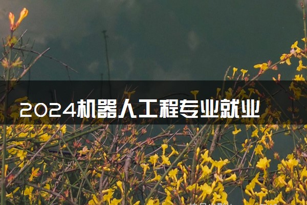 2024机器人工程专业就业前景及方向 毕业后能干什么