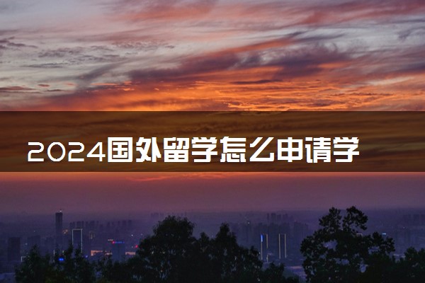 2024国外留学怎么申请学校 有哪些流程和步骤