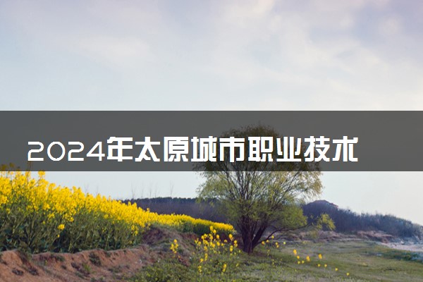 2024年太原城市职业技术学院各省招生计划及招生人数 都招什么专业