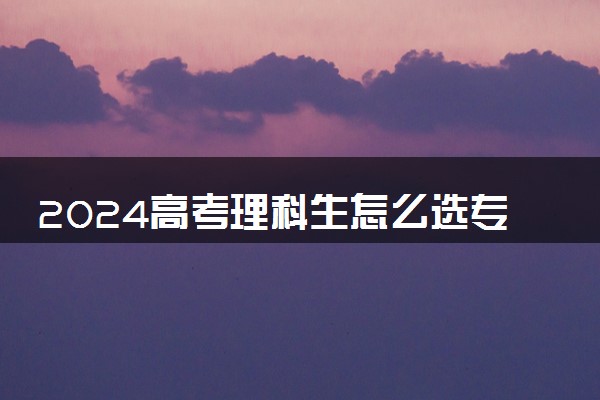 2024高考理科生怎么选专业 报哪些专业比较好