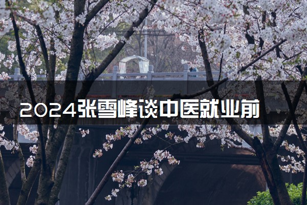 2024张雪峰谈中医就业前景 毕业能做什么工作