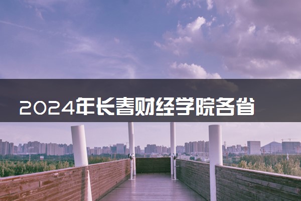 2024年长春财经学院各省招生计划及招生人数 都招什么专业