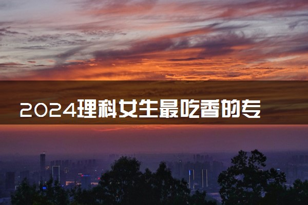 2024理科女生最吃香的专业什么 学哪些专业毕业薪资高