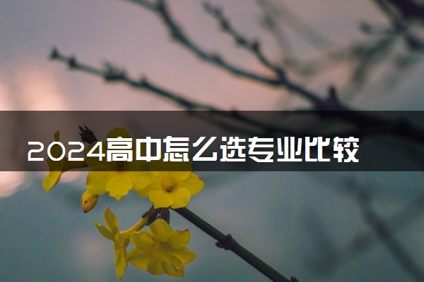 2024高中怎么选专业比较好 需要考虑什么因素