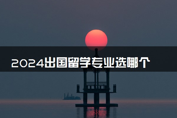 2024出国留学专业选哪个好 留学热门专业排名