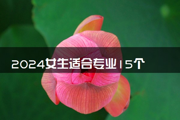 2024女生适合专业15个 哪些专业女生报考吃香
