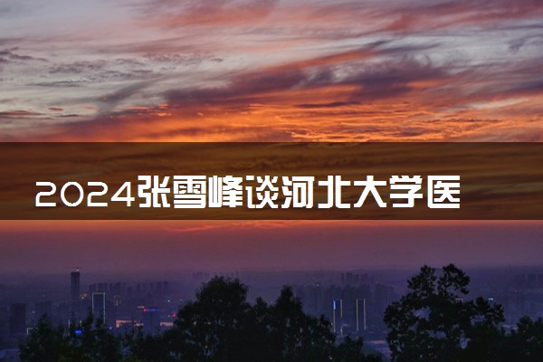 2024张雪峰谈河北大学医学部 有哪些好专业