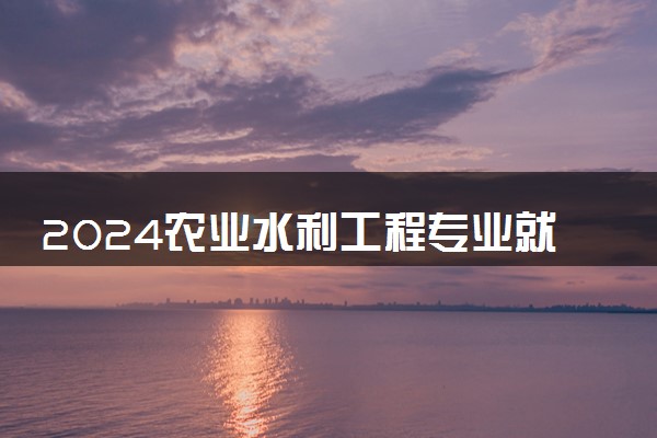 2024农业水利工程专业就业前景及方向 可以做哪些工作