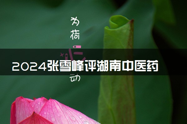 2024张雪峰评湖南中医药大学 有哪些王牌专业