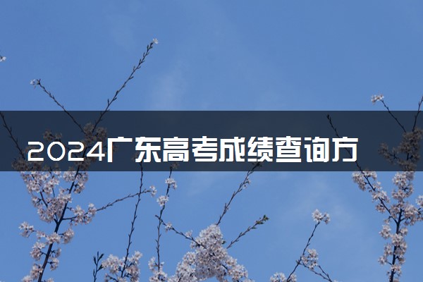 2024广东高考成绩查询方式及网址入口 有哪些途径