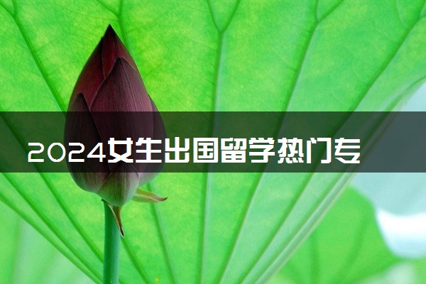 2024女生出国留学热门专业有哪些 注意事项有什么