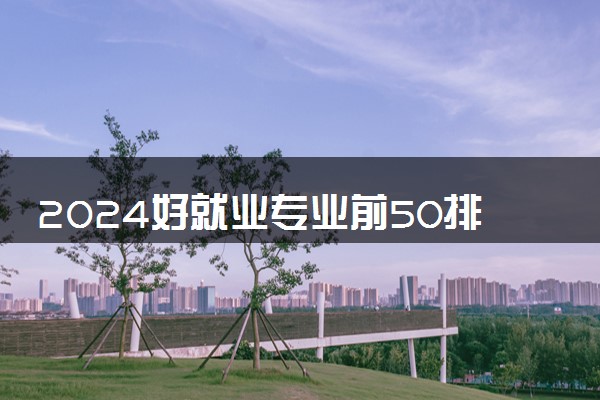 2024好就业专业前50排名 哪些专业受欢迎