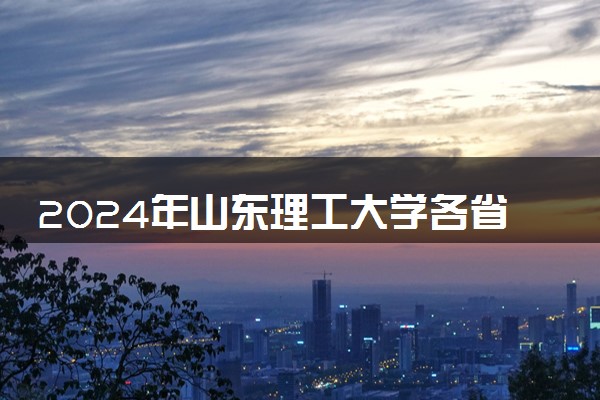 2024年山东理工大学各省招生计划及招生人数 都招什么专业