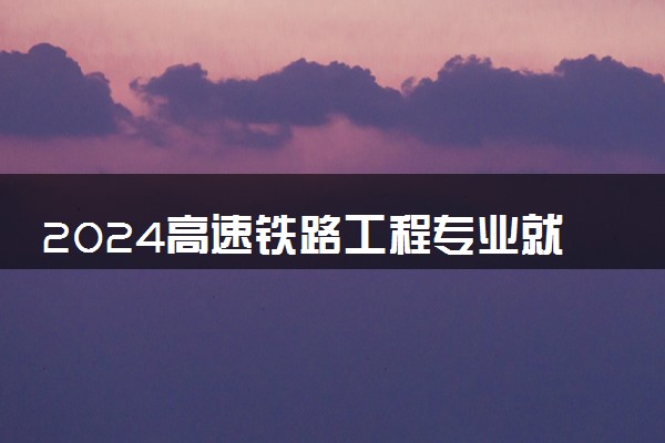 2024高速铁路工程专业就业前景及方向 就业岗位有哪些