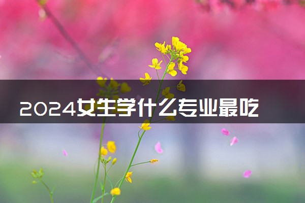 2024女生学什么专业最吃香 哪些专业前景好