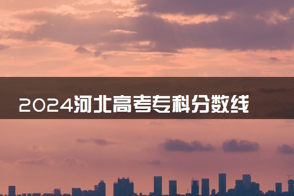 2024河北高考专科分数线公布 （物理+历史）