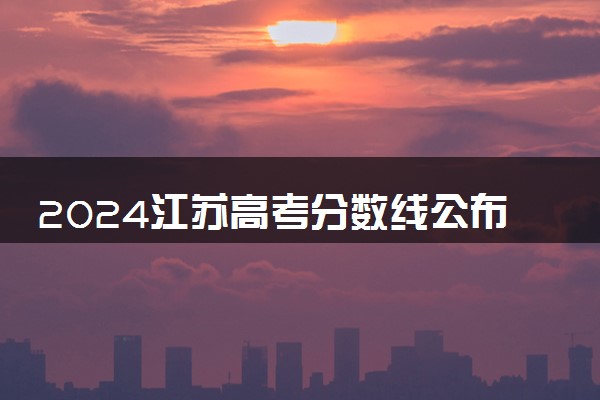 2024江苏高考分数线公布 各批次分数线是多少