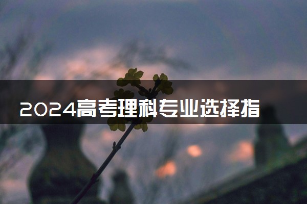 2024高考理科专业选择指南 选择哪些专业比较好