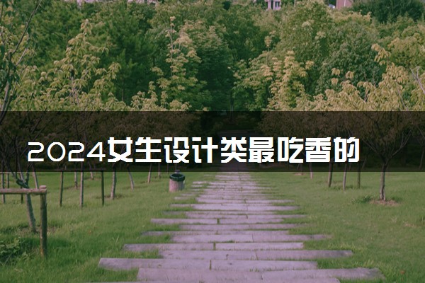 2024女生设计类最吃香的专业 哪些专业有前途