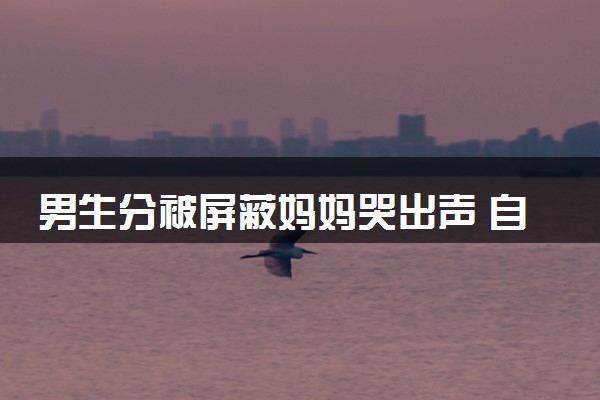 男生分被屏蔽妈妈哭出声 自己超淡定怎么回事