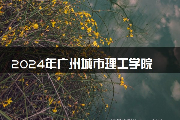 2024年广州城市理工学院招生计划专业及各省录取分数线位次
