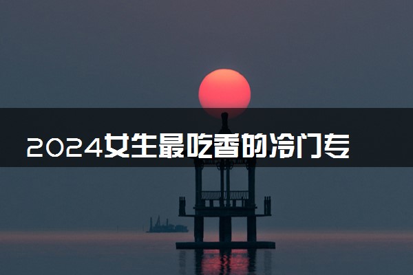 2024女生最吃香的冷门专业 哪些专业有发展