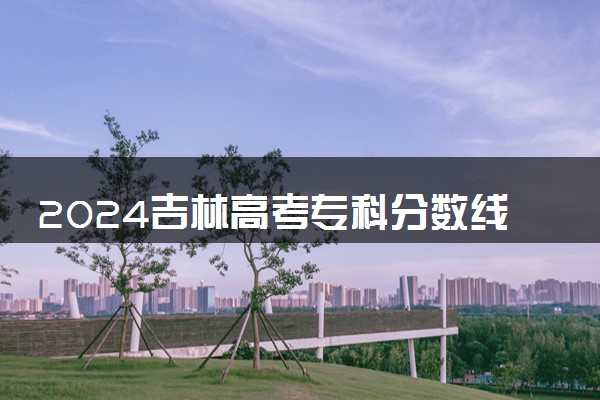 2024吉林高考专科分数线公布 （物理+历史）