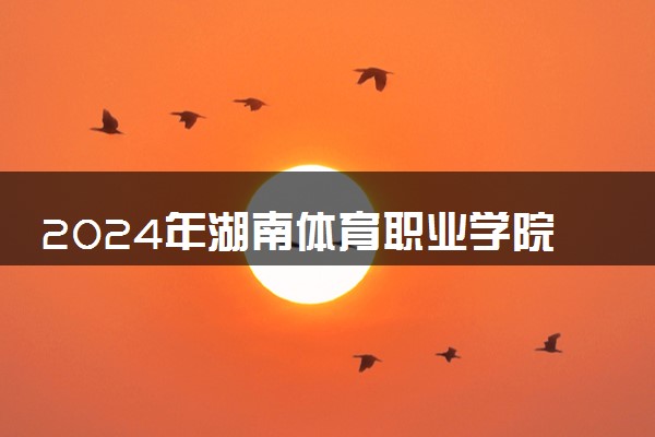 2024年湖南体育职业学院招生计划专业及各省录取分数线位次
