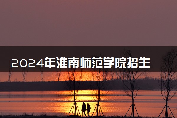 2024年淮南师范学院招生计划专业及各省录取分数线位次