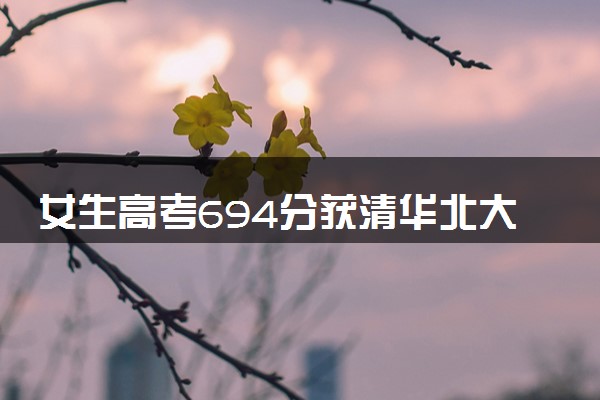 女生高考694分获清华北大双邀约 历史组成绩厉害了
