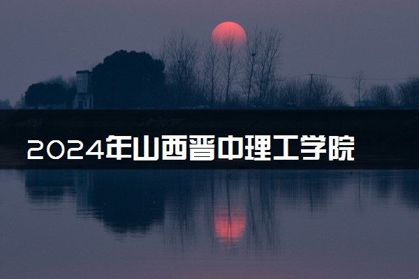 2024年山西晋中理工学院招生计划专业及各省录取分数线位次