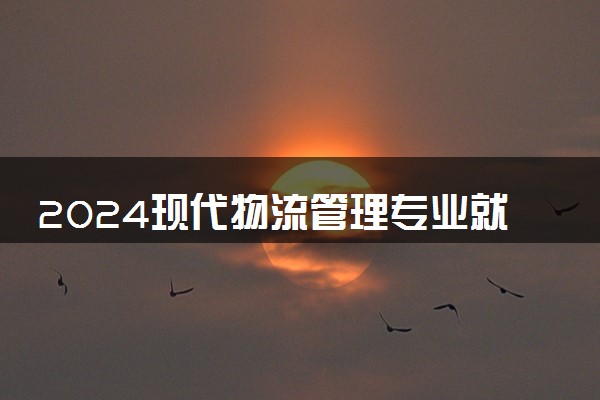 2024现代物流管理专业就业前景及方向 就业岗位有哪些