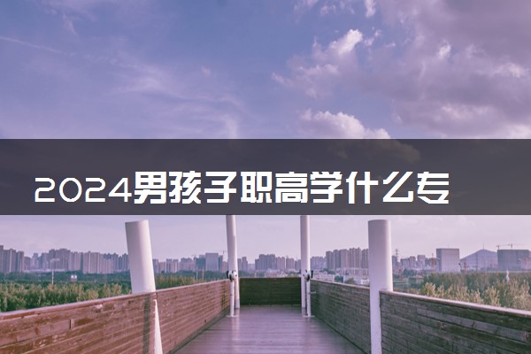 2024男孩子职高学什么专业比较好啊 哪些毕业后好就业