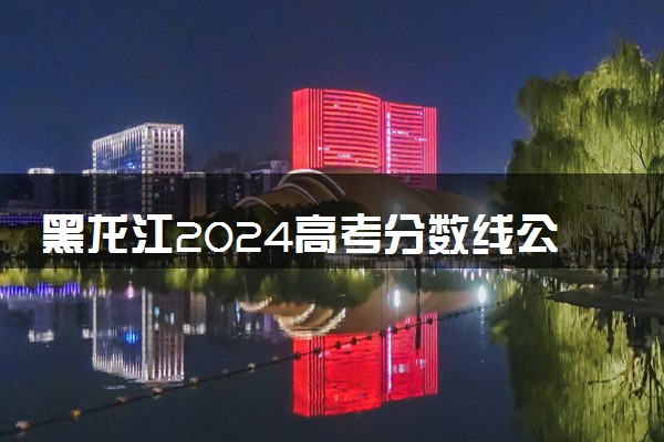 黑龙江2024高考分数线公布 各批次分数线是多少