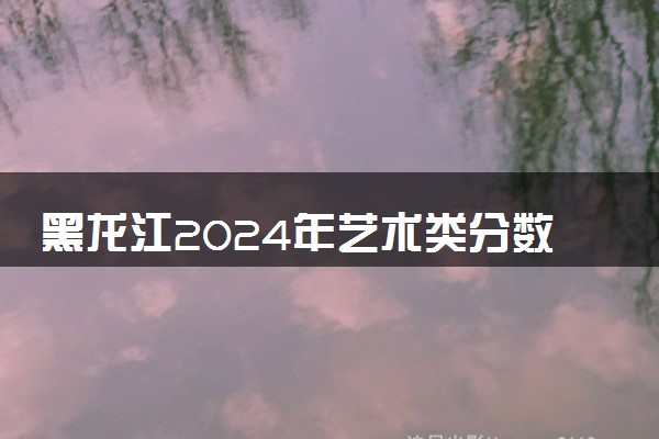 黑龙江2024年艺术类分数线公布 艺术分数线多少
